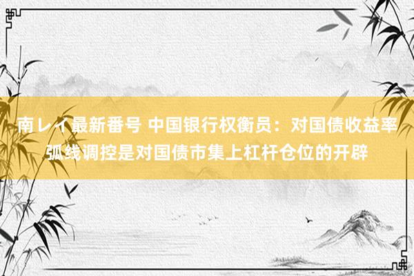南レイ最新番号 中国银行权衡员：对国债收益率弧线调控是对国债市集上杠杆仓位的开辟