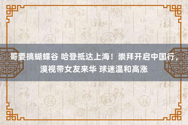 哥要搞蝴蝶谷 哈登抵达上海！崇拜开启中国行，漠视带女友来华 球迷温和高涨