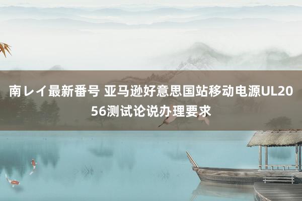 南レイ最新番号 亚马逊好意思国站移动电源UL2056测试论说办理要求