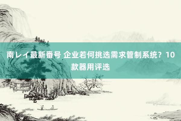 南レイ最新番号 企业若何挑选需求管制系统？10款器用评选