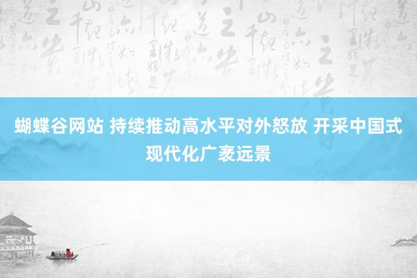 蝴蝶谷网站 持续推动高水平对外怒放 开采中国式现代化广袤远景