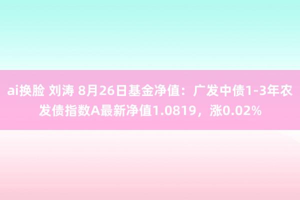 ai换脸 刘涛 8月26日基金净值：广发中债1-3年农发债指数A最新净值1.0819，涨0.02%