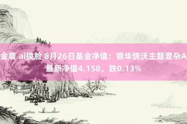 金晨 ai换脸 8月26日基金净值：银华饶沃主题混杂A最新净值4.158，跌0.13%