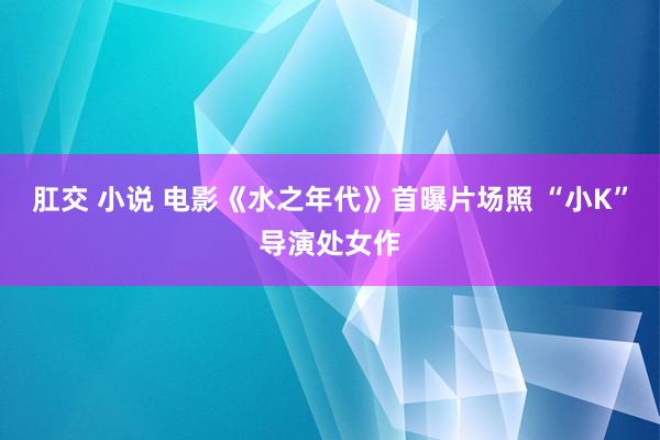 肛交 小说 电影《水之年代》首曝片场照 “小K”导演处女作