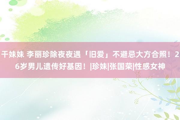 干妹妹 李丽珍除夜夜遇「旧爱」不避忌大方合照！26岁男儿遗传好基因！|珍妹|张国荣|性感女神