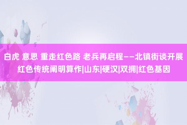 白虎 意思 重走红色路 老兵再启程——北镇街谈开展红色传统阐明算作|山东|硬汉|双拥|红色基因
