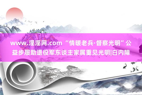 www.淫淫网.com “情暖老兵·督察光明”公益步履助退役军东谈主家属重见光明|白内障