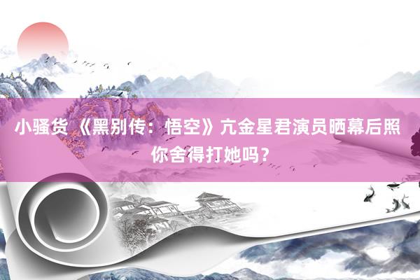 小骚货 《黑别传：悟空》亢金星君演员晒幕后照 你舍得打她吗？