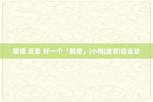 眼镜 反差 好一个「解密」|小梅|迷宫|容金珍