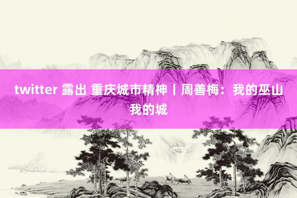 twitter 露出 重庆城市精神丨周善梅：我的巫山我的城