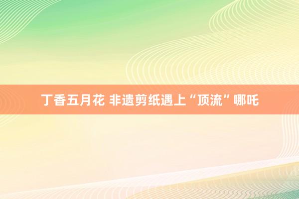 丁香五月花 非遗剪纸遇上“顶流”哪吒