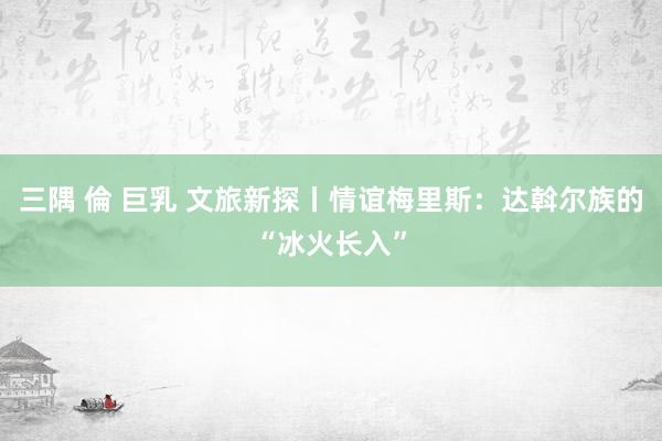 三隅 倫 巨乳 文旅新探丨情谊梅里斯：达斡尔族的“冰火长入”
