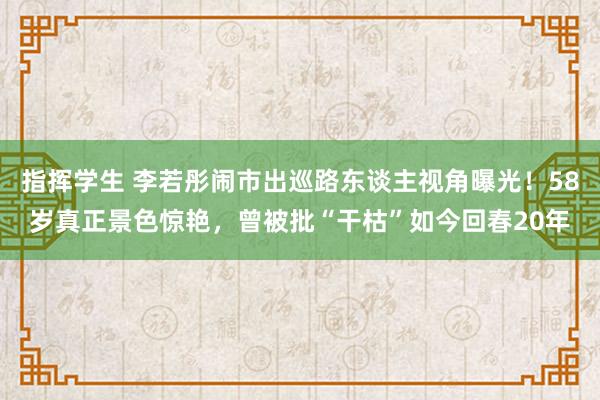 指挥学生 李若彤闹市出巡路东谈主视角曝光！58岁真正景色惊艳，曾被批“干枯”如今回春20年