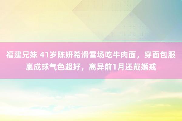 福建兄妹 41岁陈妍希滑雪场吃牛肉面，穿面包服裹成球气色超好，离异前1月还戴婚戒
