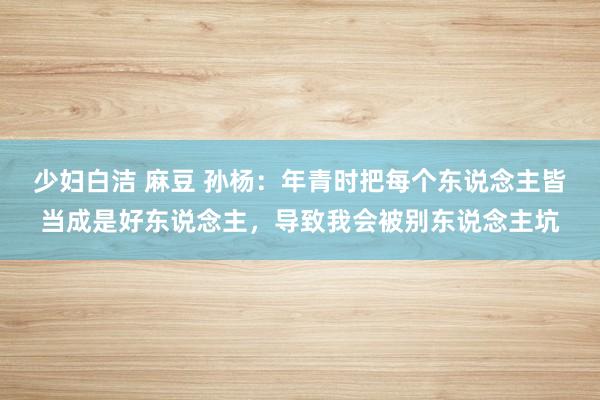少妇白洁 麻豆 孙杨：年青时把每个东说念主皆当成是好东说念主，导致我会被别东说念主坑