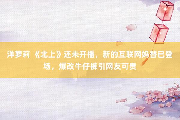 洋萝莉 《北上》还未开播，新的互联网妈替已登场，爆改牛仔裤引网友可贵