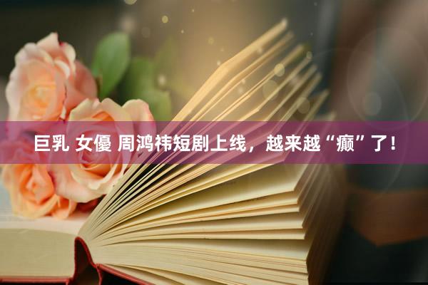 巨乳 女優 周鸿祎短剧上线，越来越“癫”了！