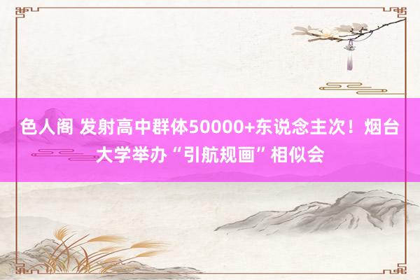 色人阁 发射高中群体50000+东说念主次！烟台大学举办“引航规画”相似会