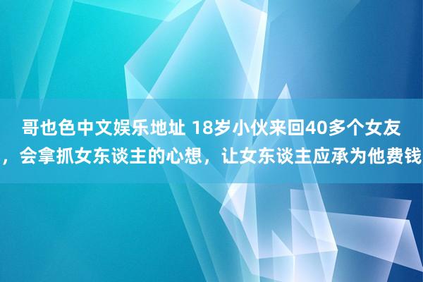 哥也色中文娱乐地址 18岁小伙来回40多个女友，会拿抓女东谈主的心想，让女东谈主应承为他费钱