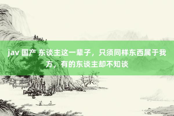 jav 国产 东谈主这一辈子，只须同样东西属于我方，有的东谈主却不知谈