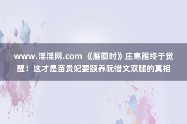 www.淫淫网.com 《雁回时》庄寒雁终于觉醒！这才是苗贵妃要颐养阮惜文双腿的真相