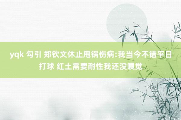 yqk 勾引 郑钦文休止甩锅伤病:我当今不错平日打球 红土需要耐性我还没嗅觉