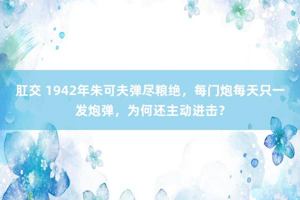 肛交 1942年朱可夫弹尽粮绝，每门炮每天只一发炮弹，为何还主动进击？