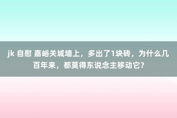 jk 自慰 嘉峪关城墙上，多出了1块砖，为什么几百年来，都莫得东说念主移动它？