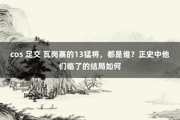 cos 足交 瓦岗寨的13猛将，都是谁？正史中他们临了的结局如何