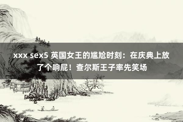 xxx sex5 英国女王的尴尬时刻：在庆典上放了个响屁！查尔斯王子率先笑场