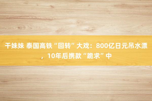干妹妹 泰国高铁“回转”大戏：800亿日元吊水漂，10年后携款“跪求”中