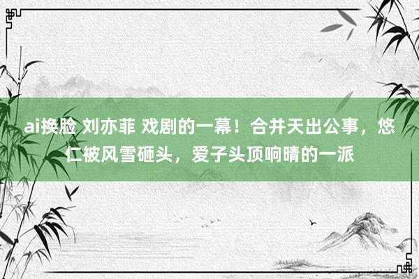 ai换脸 刘亦菲 戏剧的一幕！合并天出公事，悠仁被风雪砸头，爱子头顶响晴的一派