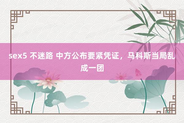 sex5 不迷路 中方公布要紧凭证，马科斯当局乱成一团