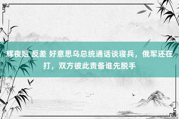 辉夜姬 反差 好意思乌总统通话谈寝兵，俄军还在打，双方彼此责备谁先脱手