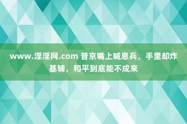 www.淫淫网.com 普京嘴上喊息兵，手里却炸基辅，和平到底能不成来