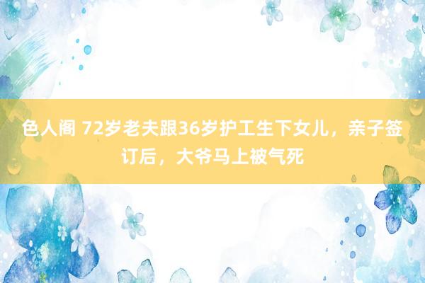 色人阁 72岁老夫跟36岁护工生下女儿，亲子签订后，大爷马上被气死