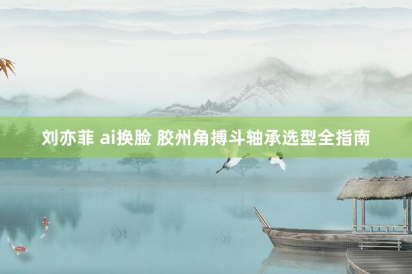 刘亦菲 ai换脸 胶州角搏斗轴承选型全指南