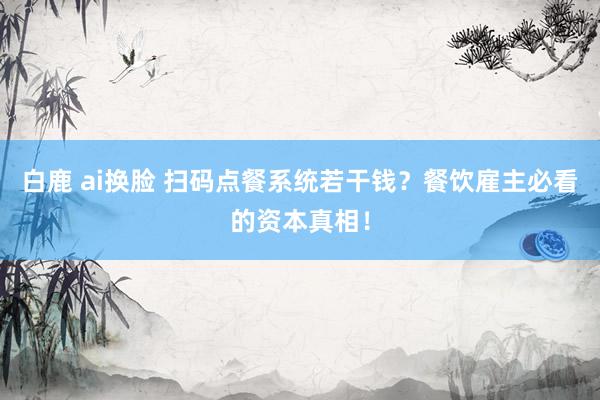 白鹿 ai换脸 扫码点餐系统若干钱？餐饮雇主必看的资本真相！