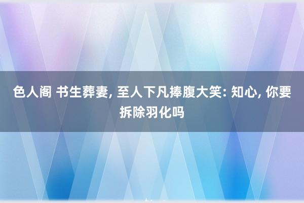 色人阁 书生葬妻， 至人下凡捧腹大笑: 知心， 你要拆除羽化吗