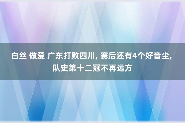 白丝 做爱 广东打败四川， 赛后还有4个好音尘， 队史第十二冠不再远方