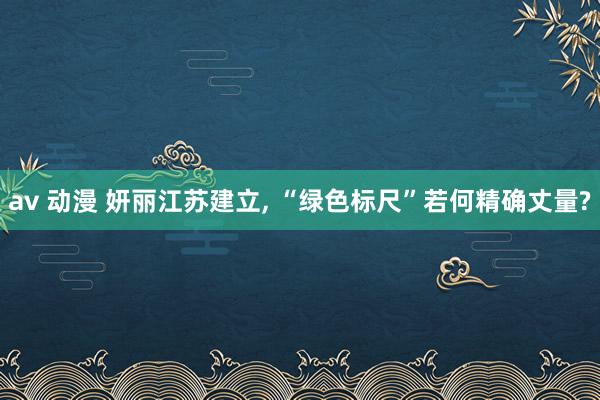 av 动漫 妍丽江苏建立， “绿色标尺”若何精确丈量?