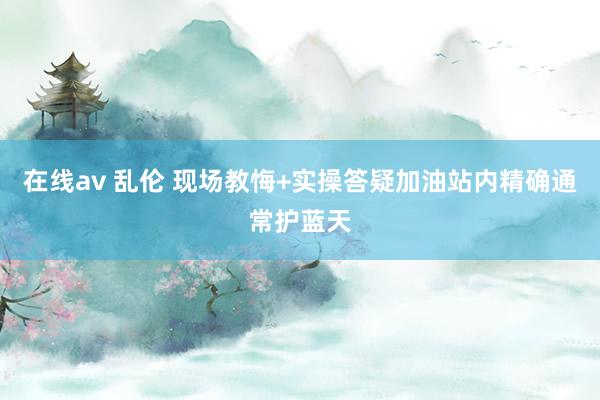 在线av 乱伦 现场教悔+实操答疑加油站内精确通常护蓝天