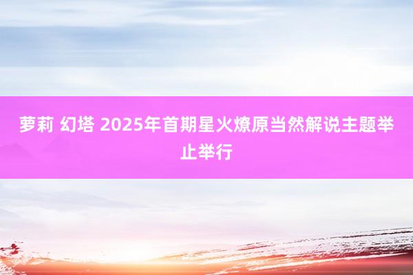 萝莉 幻塔 2025年首期星火燎原当然解说主题举止举行