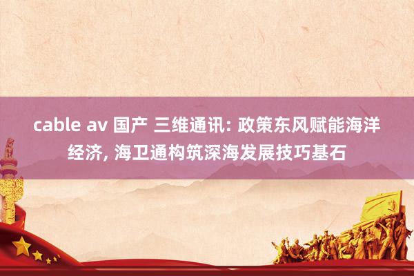 cable av 国产 三维通讯: 政策东风赋能海洋经济， 海卫通构筑深海发展技巧基石