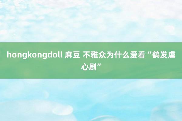 hongkongdoll 麻豆 不雅众为什么爱看“鹤发虐心剧”