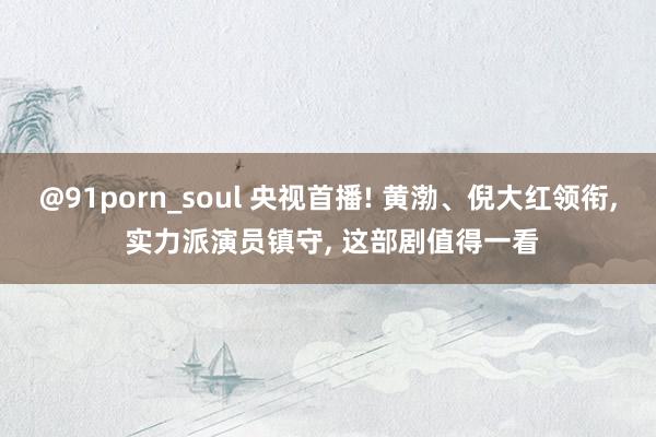 @91porn_soul 央视首播! 黄渤、倪大红领衔， 实力派演员镇守， 这部剧值得一看