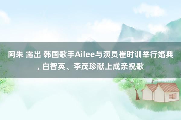 阿朱 露出 韩国歌手Ailee与演员崔时训举行婚典， 白智英、李茂珍献上成亲祝歌