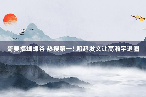 哥要搞蝴蝶谷 热搜第一! 邓超发文让高瀚宇退圈