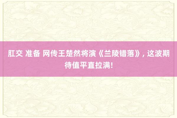 肛交 准备 网传王楚然将演《兰陵错落》， 这波期待值平直拉满!
