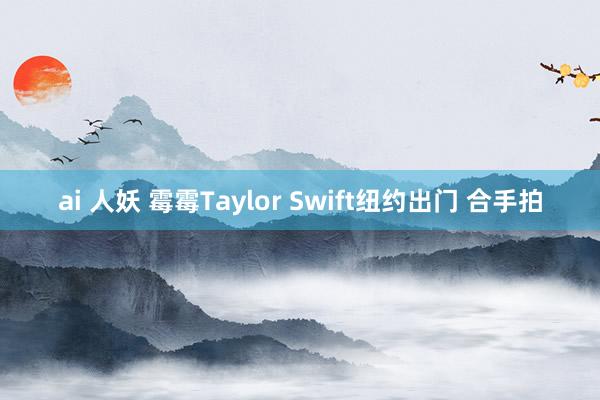 ai 人妖 霉霉Taylor Swift纽约出门 合手拍